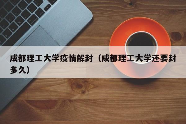 成都理工大学疫情解封（成都理工大学还要封多久）