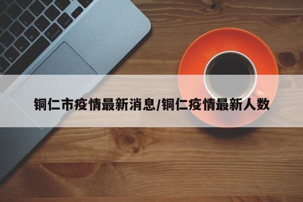 铜仁市疫情最新消息/铜仁疫情最新人数