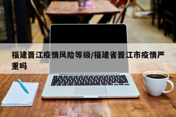 福建晋江疫情风险等级/福建省晋江市疫情严重吗