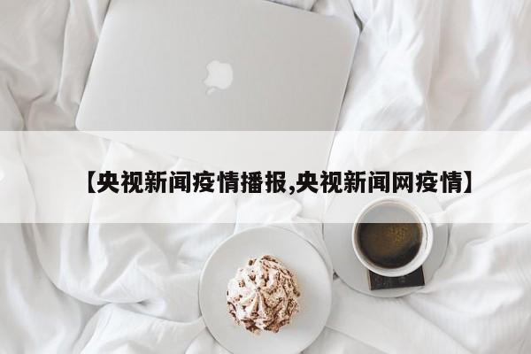 【央视新闻疫情播报,央视新闻网疫情】