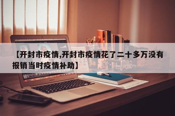 【开封市疫情,开封市疫情花了二十多万没有报销当时疫情补助】