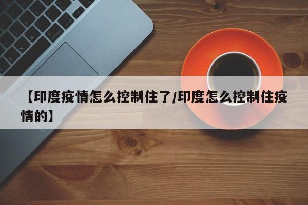 【印度疫情怎么控制住了/印度怎么控制住疫情的】