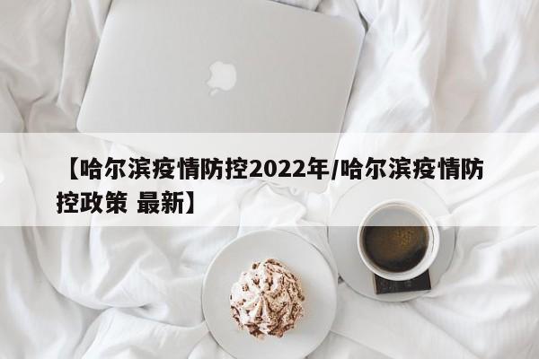 【哈尔滨疫情防控2022年/哈尔滨疫情防控政策 最新】