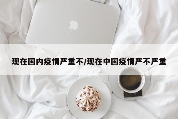 现在国内疫情严重不/现在中国疫情严不严重