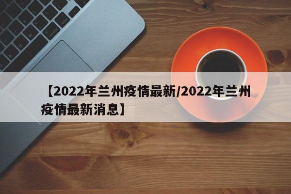 【2022年兰州疫情最新/2022年兰州疫情最新消息】