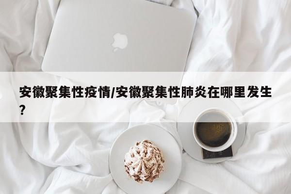安徽聚集性疫情/安徽聚集性肺炎在哪里发生?