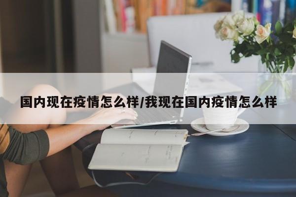 国内现在疫情怎么样/我现在国内疫情怎么样