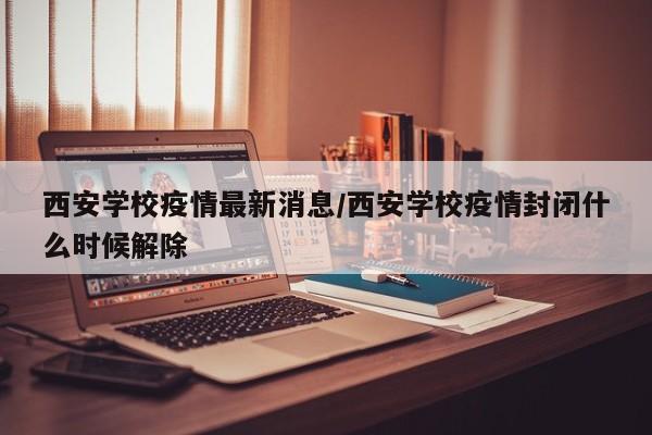 西安学校疫情最新消息/西安学校疫情封闭什么时候解除