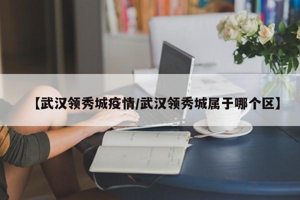 【武汉领秀城疫情/武汉领秀城属于哪个区】