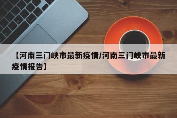 【河南三门峡市最新疫情/河南三门峡市最新疫情报告】
