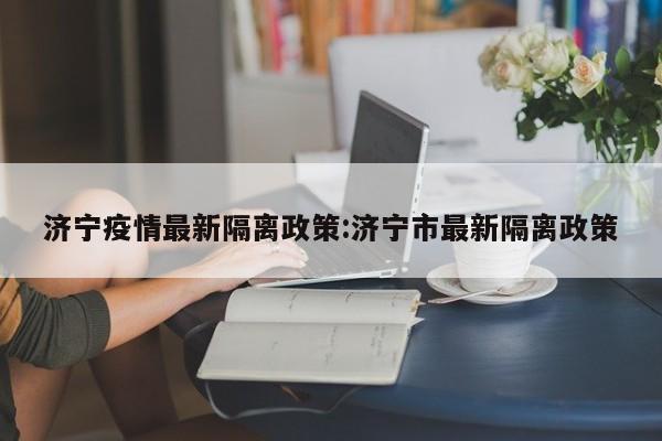 济宁疫情最新隔离政策:济宁市最新隔离政策