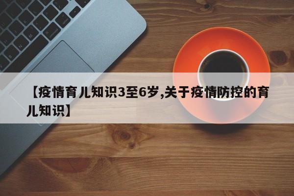 【疫情育儿知识3至6岁,关于疫情防控的育儿知识】