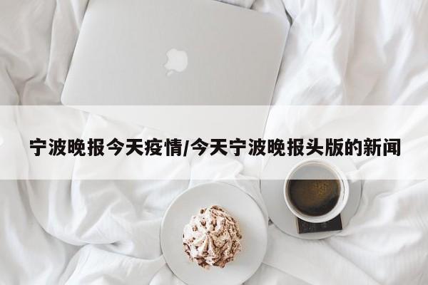 宁波晚报今天疫情/今天宁波晚报头版的新闻