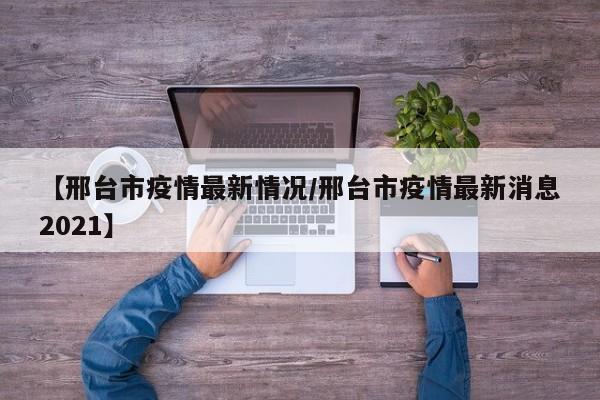 【邢台市疫情最新情况/邢台市疫情最新消息2021】