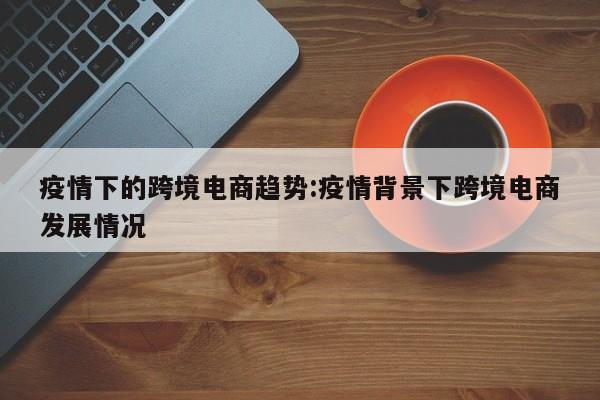 疫情下的跨境电商趋势:疫情背景下跨境电商发展情况