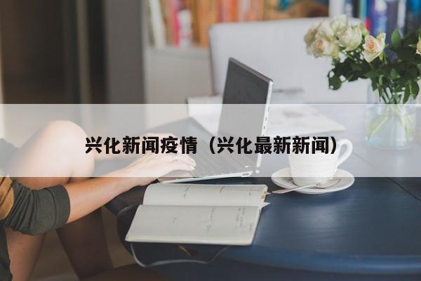 兴化新闻疫情（兴化最新新闻）