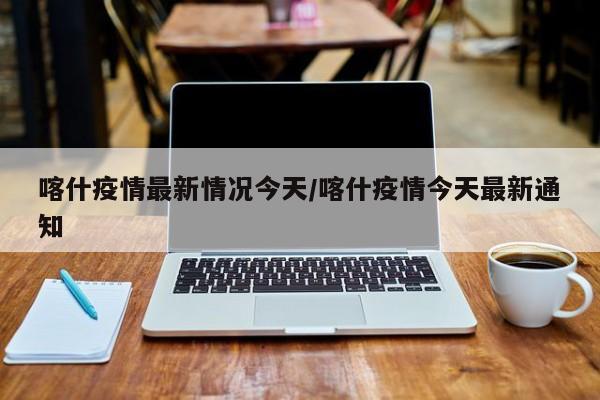 喀什疫情最新情况今天/喀什疫情今天最新通知