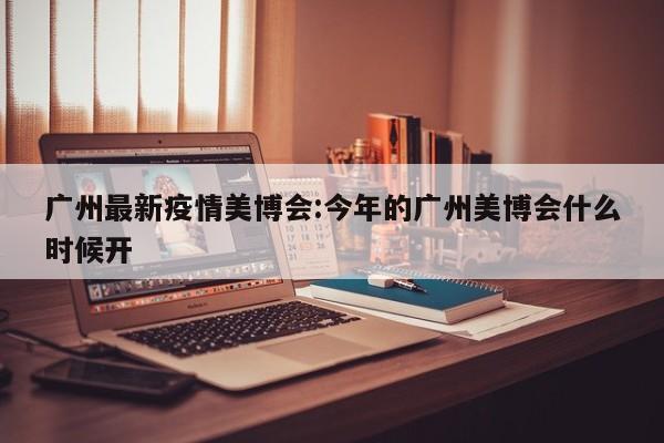 广州最新疫情美博会:今年的广州美博会什么时候开