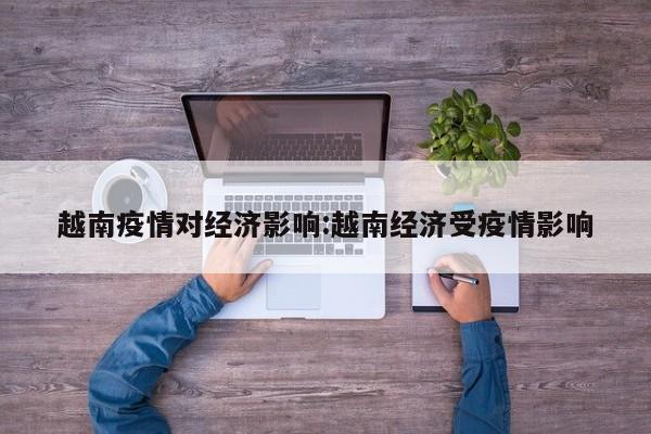 越南疫情对经济影响:越南经济受疫情影响