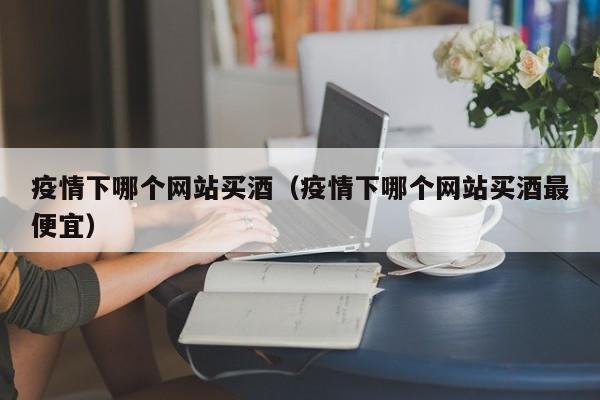 疫情下哪个网站买酒（疫情下哪个网站买酒最便宜）