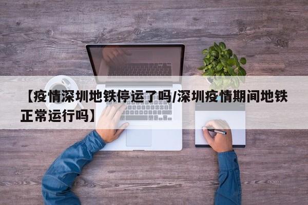 【疫情深圳地铁停运了吗/深圳疫情期间地铁正常运行吗】