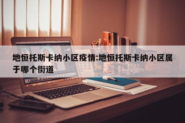 地恒托斯卡纳小区疫情:地恒托斯卡纳小区属于哪个街道