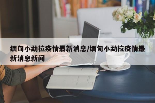 缅甸小勐拉疫情最新消息/缅甸小勐拉疫情最新消息新闻