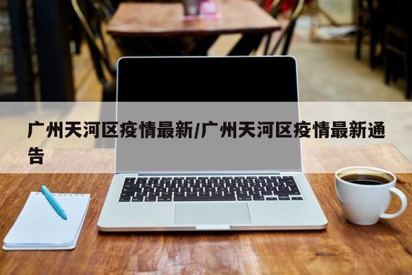 广州天河区疫情最新/广州天河区疫情最新通告