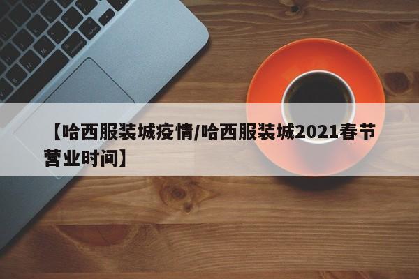 【哈西服装城疫情/哈西服装城2021春节营业时间】