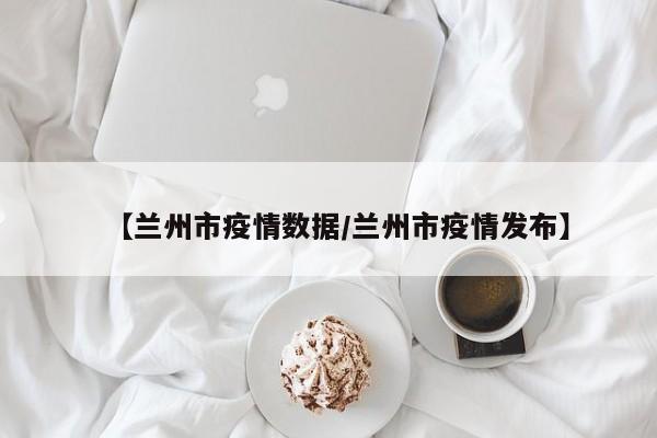 【兰州市疫情数据/兰州市疫情发布】