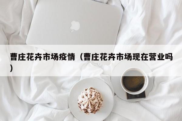 曹庄花卉市场疫情（曹庄花卉市场现在营业吗）