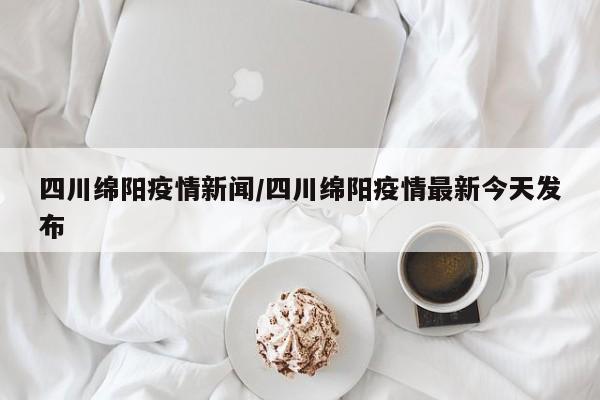 四川绵阳疫情新闻/四川绵阳疫情最新今天发布