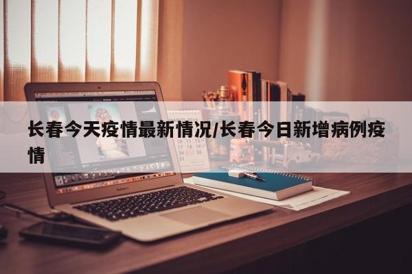 长春今天疫情最新情况/长春今日新增病例疫情
