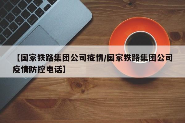 【国家铁路集团公司疫情/国家铁路集团公司疫情防控电话】