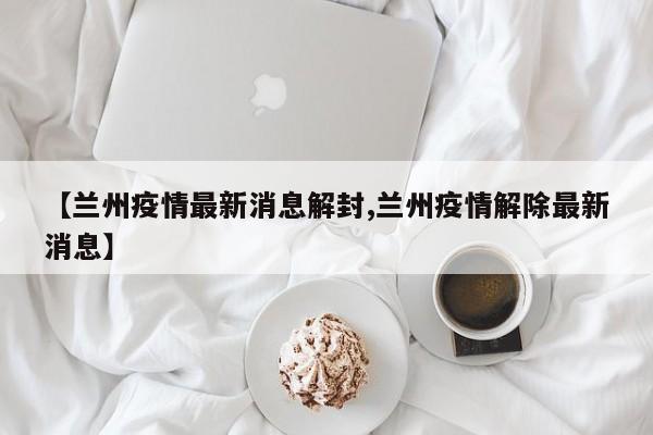 【兰州疫情最新消息解封,兰州疫情解除最新消息】