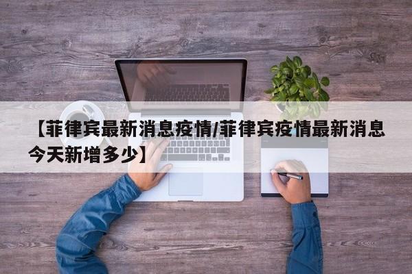 【菲律宾最新消息疫情/菲律宾疫情最新消息今天新增多少】