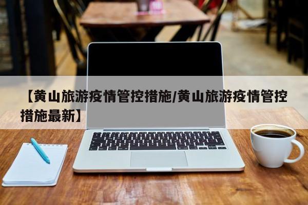 【黄山旅游疫情管控措施/黄山旅游疫情管控措施最新】