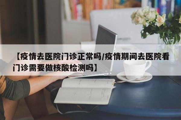 【疫情去医院门诊正常吗/疫情期间去医院看门诊需要做核酸检测吗】