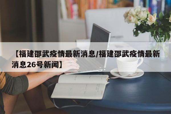 【福建邵武疫情最新消息/福建邵武疫情最新消息26号新闻】