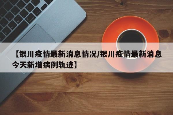 【银川疫情最新消息情况/银川疫情最新消息今天新增病例轨迹】