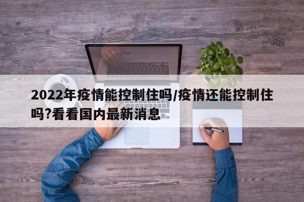 2022年疫情能控制住吗/疫情还能控制住吗?看看国内最新消息