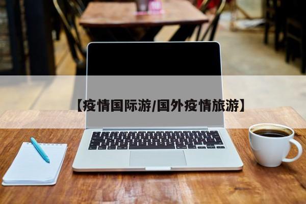 【疫情国际游/国外疫情旅游】
