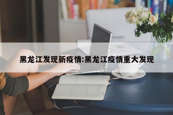 黑龙江发现新疫情:黑龙江疫情重大发现