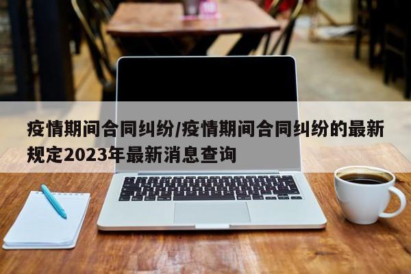 疫情期间合同纠纷/疫情期间合同纠纷的最新规定2023年最新消息查询