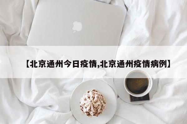 【北京通州今日疫情,北京通州疫情病例】