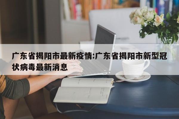 广东省揭阳市最新疫情:广东省揭阳市新型冠状病毒最新消息