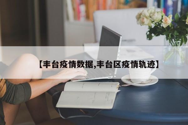 【丰台疫情数据,丰台区疫情轨迹】