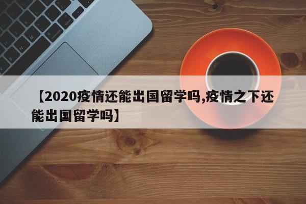 【2020疫情还能出国留学吗,疫情之下还能出国留学吗】