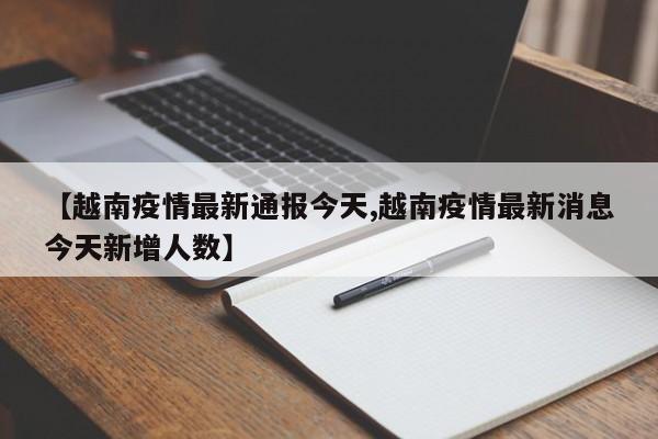 【越南疫情最新通报今天,越南疫情最新消息今天新增人数】