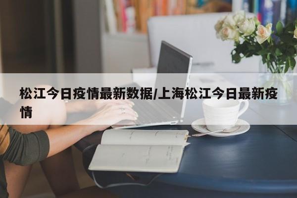 松江今日疫情最新数据/上海松江今日最新疫情